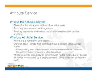 Attribute Service!

What is the Attribute Service
  – Allows for the storage of arbitrary key value pairs!
  – Each key can have up to 3 segments.!
  – The key segments and values are all Serializables (i.e. can be
   anything).!
Why Use Atrribute Service
  – There are a number of use cases…..!
  – Our use case – properties that must have a unique value across
   nodes.!
    •  Allows making associations between values and nodes via the Database!
    •  Allows for Enforcing Uniqueness of certain Values!
  – AttributeService also allowed for retrieving nodes (immediately across
   all nodes in a cluster) by a property value. (This is less of an issue in
   swift).!
 