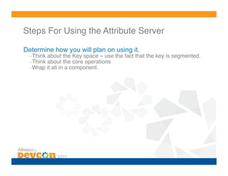 Steps For Using the Attribute Server!

Determine how you will plan on using it.
  – Think about the Key space – use the fact that the key is segmented.!
  – Think about the core operations!
  – Wrap it all in a component.!
 