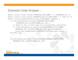 Example Code Snippet…!
public static final String SENDABLE_ATTR_NAME = "..SENDABLE_ID..";
public static final String SENDABLE_DOC_ID_ATTR_NAME = "..DOC_ID..";
public void storeDocId(String doc_id,NodeRef nodeRef) {
   if (attributeService.exists(SENDABLE_ATTR_NAME,
          SENDABLE_DOC_ID_ATTR_NAME,doc_id)) {
      // Check to see if this node has already been registered
      if (!attributeService.getAttribute(SENDABLE_ATTR_NAME,
         SENDABLE_DOC_ID_ATTR_NAME,doc_id).equals(nodeRef)) {
         throw new SendableRuntimeException("Duplicate entry
  id:"+doc_id);
      }
   }
   attributeService.setAttribute(nodeRef,SENDABLE_ATTR_NAME,
      SENDABLE_DOC_ID_ATTR_NAME,doc_id);
  }
 