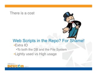 There is a cost!




 Web Scripts in the Repo? For Shame!
  • Extra IO!
   • To both the DB and the File System!
  • Lightly used vs High usage!
 