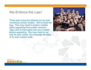 We Enforce the Law!!

There was a bug the allowed you to work
incorrectly across models. We’ve fixed the
bug. This may result in broken models
when upgrading from earlier versions.
Take care to thoroughly test your models
before upgrading. You may need to not
only fix your model, but massage the data,
                       !
or fix your custom code.
 