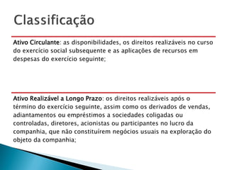 Ativo Circulante: as disponibilidades, os direitos realizáveis no curso
do exercício social subsequente e as aplicações de recursos em
despesas do exercício seguinte;




Ativo Realizável a Longo Prazo: os direitos realizáveis após o
término do exercício seguinte, assim como os derivados de vendas,
adiantamentos ou empréstimos a sociedades coligadas ou
controladas, diretores, acionistas ou participantes no lucro da
companhia, que não constituírem negócios usuais na exploração do
objeto da companhia;
 