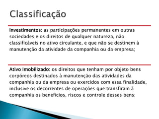Investimentos: as participações permanentes em outras
sociedades e os direitos de qualquer natureza, não
classificáveis no ativo circulante, e que não se destinem à
manutenção da atividade da companhia ou da empresa;



Ativo Imobilizado: os direitos que tenham por objeto bens
corpóreos destinados à manutenção das atividades da
companhia ou da empresa ou exercidos com essa finalidade,
inclusive os decorrentes de operações que transfiram à
companhia os benefícios, riscos e controle desses bens;
 