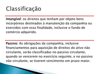 Intangível: os direitos que tenham por objeto bens
incorpóreos destinados à manutenção da companhia ou
exercidos com essa finalidade, inclusive o fundo de
comércio adquirido.


Passivo: As obrigações da companhia, inclusive
financiamentos para aquisição de direitos do ativo não
circulante, serão classificadas no passivo circulante,
quando se vencerem no exercício seguinte, e no passivo
não circulante, se tiverem vencimento em prazo maior.
 