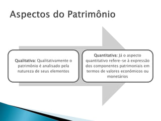 Quantitativa: Já o aspecto
Qualitativa: Qualitativamente o   quantitativo refere-se à expressão
 patrimônio é analisado pela      dos componentes patrimoniais em
 natureza de seus elementos       termos de valores econômicos ou
                                              monetários
 