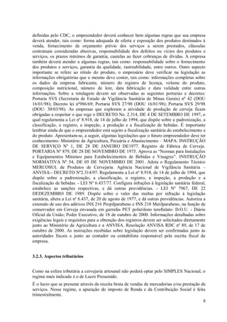 6
definidas pelo CDC, o empreendedor deverá conhecer bem algumas regras que sua empresa
deverá atender, tais como: forma adequada de oferta e exposição dos produtos destinados à
venda, fornecimento de orçamento prévio dos serviços a serem prestados, cláusulas
contratuais consideradas abusivas, responsabilidade dos defeitos ou vícios dos produtos e
serviços, os prazos mínimos de garantia, cautelas ao fazer cobranças de dívidas. A empresa
também deverá atender a algumas regras, tais como: responsabilidade sobre o fornecimento
dos produtos e serviços, garantia da qualidade, rastreabilidade, entre outros. Outro aspecto
importante se refere ao rótulo do produto, o empresário deve verificar na legislação as
informações obrigatórias que o mesmo deve conter, tais como: informações completas sobre
os dados da empresa fabricante, número do registro de licença, volume do produto,
composição nutricional, número de lote, data fabricação e data validade entre outras
informações. Sobre a rotulagem devem ser observadas as seguintes portarias e decretos:
Portaria SVS (Secretaria de Estado de Vigilância Sanitária de Minas Gerais) nº 42 (DOU
16/01/98); Decreto lei nº986/69; Portaria SVS 27/98 (DOU 16/01/98); Portaria SVS 29/98
(DOU: 30/03/98). As empresas que exploram a atividade de produção de cerveja ficam
obrigadas a respeitar o que rege o DECRETO No. 2.314, DE 4 DE SETEMBRO DE 1997, o
qual regulamenta a Lei nº 8.918, de 14 de julho de 1994, que dispõe sobre a padronização, a
classificação, o registro, a inspeção, a produção e a fiscalização de bebidas. É importante
lembrar ainda de que o empreendedor está sujeito a fiscalização sanitária do estabelecimento e
do produto. Apresentam-se, a seguir, algumas legislações que o futuro empreendedor deve ter
conhecimento: Ministério da Agricultura, Pecuária e Abastecimento – MAPA: INSTRUÇÃO
DE SERVIÇO Nº 1, DE 28 DE JANEIRO DE1977. Registro de Fábrica de Cerveja.
PORTARIA Nº 879, DE 28 DE NOVEMBRO DE 1975. Aprova as “Normas para Instalações
e Equipamentos Mínimos para Estabelecimentos de Bebidas e Vinagres”. INSTRUÇÃO
NORMATIVA Nº 54, DE 05 DE NOVEMBRO DE 2001. Adota o Regulamento Técnico
MERCOSUL de Produtos de Cervejaria. Agência Nacional de Vigilância Sanitária –
ANVISA:- DECRETO Nº2.314/97. Regulamenta a Lei nº 8.918, de 14 de julho de 1994, que
dispõe sobre a padronização, a classificação, o registro, a inspeção, a produção e a
fiscalização de bebidas. - LEI Nº 6.437/77. Configura infrações à legislação sanitária federal,
estabelece as sanções respectivas, e dá outras providências. - LEI Nº 7967, DE 22
DEDEZEMBRO DE 1989. Dispõe sobre o valor das multas por infração à legislação
sanitária, altera a Lei nº 6.437, de 20 de agosto de 1977, e dá outras providências. Autoriza a
extensão de uso dos aditivos INS 216 Propilparabeno e INS 218 Metilparabeno, na função de
conservador em Cerveja envasada em garrafas PET polietileno tereftalato: D.O.U. - Diário
Oficial da União; Poder Executivo, de 18 de outubro de 2000. Informações detalhadas sobre
exigências legais e requisitos para a obtenção dos registros devem ser solicitados diretamente
junto ao Ministério da Agricultura e a ANVISA. Resolução ANVISA RDC nº 89, de 17 de
outubro de 2000. As instruções recebidas sobre legislação devem ser confirmadas junto às
autoridades fiscais e junto ao contador ou contabilista responsável pela escrita fiscal da
empresa.
3.2.3. Aspectos tributários
Como na esfera tributária a cervejaria artesanal não poderá optar pelo SIMPLES Nacional, o
regime mais indicado é o de Lucro Presumido.
É o lucro que se presume através da receita bruta de vendas de mercadorias e/ou prestação de
serviços. Nesse regime, a apuração do imposto de Renda e da Contribuição Social é feita
trimestralmente.
 