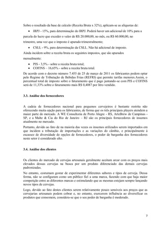 7
Sobre o resultado da base de calculo (Receita Bruta x 32%), aplicam-se as alíquotas de:
 IRPJ - 15%, para determinação do IRPJ. Poderá haver um adicional de 10% para a
parcela do lucro que exceder o valor de R$ 20.000,00, no mês, ou R$ 60.000,00, no
trimestre, uma vez que o imposto é apurado trimestralmente;
 CSLL - 9%, para determinação da CSLL. Não há adicional de imposto.
Ainda incidem sobre a receita bruta os seguintes impostos, que são apurados
mensalmente:
 PIS - 3,5% - sobre a receita bruta total;
 COFINS – 16,65% - sobre a receita bruta total.
De acordo com o decreto número 7.455 de 25 de março de 2011 os fabricantes podem optar
pelo Regime de Tributação de Bebidas Frias (REFRI) que permite tarifas menores.Assim, o
percentual total de imposto sobre o faturamento que é pago juntando-se com PIS e COFINS
será de 11,33% sobre o faturamento mais R$ 0,4087 por litro vendido.
3.3. Análise dos fornecedores
A cadeia de fornecedores nacional para pequenos cervejeiros é bastante restrita não
oferecendo muita opção para os fabricantes, de forma que os três principais players atendem a
maior parte do mercado. A WE Consultoria de Porto Alegre - RS, ArteBrew de Campinas -
SP, e a Malte & Cia do Rio de Janeiro – RJ são os principais fornecedores de insumos
atualmente no mercado.
Portanto, devido ao fato de na maioria das vezes os insumos utilizados serem importados em
que incidem a tributação de importações e as variações do câmbio, e principalmente à
escassez de diversidade de opções de fornecedores, o poder de barganha dos fornecedores
neste setor é considerado alto.
3.4. Análise dos clientes
Os clientes do mercado de cervejas artesanais geralmente aceitam arcar com os preços mais
elevados dessas cervejas na busca por um produto diferenciado das demais cervejas
padronizadas.
No entanto, costumam gostar de experimentar diferentes sabores e tipos de cerveja. Dessa
forma, não se configuram como um público fiel a uma marca, fazendo com que haja maior
competição entre as diferentes marcas e estimulando que as mesmas estejam sempre lançando
novos tipos de cervejas.
Logo, devido ao fato destes clientes serem relativamente pouco sensíveis aos preços que as
cervejarias artesanais podem cobrar e, no entanto, exercerem influência ao diversificar os
produtos que consomem, considera-se que o seu poder de barganha é moderado.
 