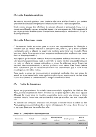8
3.5. Análise de produtos substitutos
As cervejas artesanais possuem como produtos substitutos bebidas alcoólicas que também
apresentam a qualidade como principal diferencial como vinhos e destilados premium.
Sendo assim,a ameaça dos substitutos às cervejas artesanais é considerada fraca, pois a
pressão exercida pelos mesmos ao negócio das cervejarias artesanais não é tão impactante já
que os preços tanto do vinho quanto dos destilados premium são na média maiores do que o
da cerveja artesanal.
3.6. Análise de barreiras a entrada
O investimento inicial necessário para se montar um empreendimento de fabricação e
consumo local de cervejas artesanais é considerado alto, uma vez, que é preciso comprar
equipamentos caros e adquirir ou alugar uma instalação para iniciar sua produção. Outra
barreira a criação de novas cervejarias é a regulamentação necessária atualmente, que requer
diversas licenças (burocrática).
Nos aspectos que favorecem a entrada de novos concorrentes podemos destacar que como o
setor possui baixa economia de escala o competidor já atuante não tem uma grande vantagem
em custo em relação ao entrante. Além disso, os preços das diferentes marcas de cervejas
artesanais não variam muito entre si, estando geralmente numa mesma faixa, favorecendo os
novos concorrentes que não encontram resistência dos consumidores, pois a troca de um
produto para o outro não é custosa.
Deste modo, a ameaça de novos entrantes é considerada moderada, visto que, apesar de
possuir um investimento inicial alto e regulamentação exigente, a economia de escala é baixa
e custo de troca entre os concorrentes não é alto para o consumidor final.
3.7. Análise dos Concorrentes
Apesar, do pequeno número de estabelecimentos em relação à população da cidade de São
Paulo, estes se concentram em bairros próximos (de alto poder aquisitivo). Isto aliado a pouca
diferença de preços entre os produtos concorrentes, assim como uma ameaça a novos
entrantes, também é mais uma característica deste setor que contribui para uma competição
alta.
No mercado das cervejarias artesanais com produção e consumo locais da cidade de São
Paulo, as principais competidoras são as marcas internacionais: BrewDog e Les 3 Brasseurs e
as nacionais: Cervejaria Nacional e Karavelle.
Tabela 2 – Característica dos concorrentes
Concorrentes Fundação Localização
Capacidade mensal
(em litros)
Lotação (pessoas)
Preço de
venda mínimo
BrewDog 2014 Pinheiros 12.000 140 R$ 18,00 (284 ml)
 