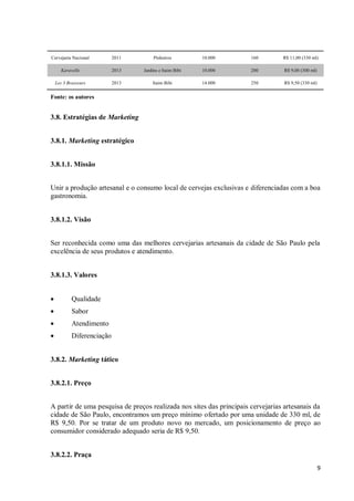 9
Cervejaria Nacional 2011 Pinheiros 10.000 160 R$ 11,00 (330 ml)
Karavelle 2013 Jardins e Itaim Bibi 10.000 200 R$ 9,00 (300 ml)
Les 3 Brasseurs 2013 Itaim Bibi 14.000 250 R$ 9,50 (330 ml)
Fonte: os autores
3.8. Estratégias de Marketing
3.8.1. Marketing estratégico
3.8.1.1. Missão
Unir a produção artesanal e o consumo local de cervejas exclusivas e diferenciadas com a boa
gastronomia.
3.8.1.2. Visão
Ser reconhecida como uma das melhores cervejarias artesanais da cidade de São Paulo pela
excelência de seus produtos e atendimento.
3.8.1.3. Valores
 Qualidade
 Sabor
 Atendimento
 Diferenciação
3.8.2. Marketing tático
3.8.2.1. Preço
A partir de uma pesquisa de preços realizada nos sites das principais cervejarias artesanais da
cidade de São Paulo, encontramos um preço mínimo ofertado por uma unidade de 330 ml, de
R$ 9,50. Por se tratar de um produto novo no mercado, um posicionamento de preço ao
consumidor considerado adequado seria de R$ 9,50.
3.8.2.2. Praça
 