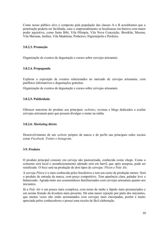 10
Como nosso público alvo é composto pela população das classes A e B acreditamos que a
penetração poderia ser facilitada, caso o empreendimento se localizasse em bairros com maior
poder aquisitivo, como Itaim Bibi, Vila Olímpia, Vila Nova Conceição, Brooklin, Moema,
Vila Mariana, Jardins, Vila Madalena, Pinheiros, Higienópolis e Perdizes.
3.8.2.3. Promoção
Organização de eventos de degustação e cursos sobre cervejas artesanais.
3.8.2.4. Propaganda
Explorar a exposição de eventos relacionados ao mercado de cervejas artesanais, com
panfletos informativos e degustações gratuitas.
Organização de eventos de degustação e cursos sobre cervejas artesanais.
3.8.2.5. Publicidade
Oferecer amostras do produto aos principais websites, revistas e blogs dedicados a avaliar
cervejas artesanais para que possam divulgar o nome na mídia.
3.8.2.6. Marketing direto
Desenvolvimento de um website próprio da marca e de perfis nas principais redes sociais
como Facebook, Twitter e Instagram.
3.9. Produto
O produto principal consiste em cerveja não pasteurizada, conhecida como chope. Como o
consumo será local o acondicionamento adotado será em barril, que após assepsia, pode ser
reutilizado. O foco será na produção de dois tipos de cervejas: Pilsen e Pale Ale.
A cerveja Pilsen é a mais conhecida pelos brasileiros e tem um custo de produção menor. Será
o produto de entrada da marca, com preço competitivo. Tem aparência clara, paladar leve e
balanceado. Agrada tanto aos consumidores familiarizados com cervejas artesanais quanto aos
iniciantes.
Já a Pale Ale é um pouco mais complexa, com notas de malte e lúpulo mais pronunciados e
um aroma frutado da levedura mais presente. Há uma maior rejeição por parte dos iniciantes,
que muitas vezes não estão acostumados com cervejas mais encorpadas, porém é muito
apreciada pelos conhecedores e possui uma receita de fácil elaboração.
 