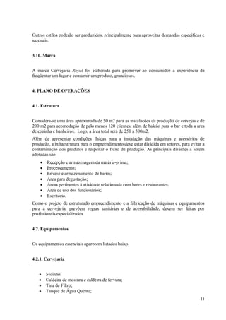 11
Outros estilos poderão ser produzidos, principalmente para aproveitar demandas específicas e
sazonais.
3.10. Marca
A marca Cervejaria Royal foi elaborada para promover ao consumidor a experiência de
freqüentar um lugar e consumir um produto, grandiosos.
4. PLANO DE OPERAÇÕES
4.1. Estrutura
Considera-se uma área aproximada de 50 m2 para as instalações da produção de cervejas e de
200 m2 para acomodação de pelo menos 120 clientes, além de balcão para o bar e toda a área
de cozinha e banheiros. Logo, a área total será de 250 a 300m2.
Além de apresentar condições físicas para a instalação das máquinas e acessórios de
produção, a infraestrutura para o empreendimento deve estar dividida em setores, para evitar a
contaminação dos produtos e respeitar o fluxo de produção. As principais divisões a serem
adotadas são:
 Recepção e armazenagem da matéria-prima;
 Processamento;
 Envase e armazenamento de barris;
 Área para degustação;
 Áreas pertinentes à atividade relacionada com bares e restaurantes;
 Área de uso dos funcionários;
 Escritório.
Como o projeto de estruturado empreendimento e a fabricação de máquinas e equipamentos
para a cervejaria, prevêem regras sanitárias e de acessibilidade, devem ser feitas por
profissionais especializados.
4.2. Equipamentos
Os equipamentos essenciais aparecem listados baixo.
4.2.1. Cervejaria
 Moinho;
 Caldeira de mostura e caldeira de fervura;
 Tina de Filtro;
 Tanque de Água Quente;
 