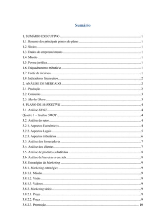 Sumário
1. SUMÁRIO EXECUTIVO.................................................................................................. 1
1.1. Resumo dos principais pontos do plano ........................................................................... 1
1.2. Sócios ............................................................................................................................. 1
1.3. Dados do empreendimento .............................................................................................. 1
1.4. Missão ............................................................................................................................ 1
1.5. Forma jurídica................................................................................................................. 1
1.6. Enquadramento tributário................................................................................................ 1
1.7. Fonte de recursos ............................................................................................................ 1
1.8. Indicadores financeiros.................................................................................................... 2
2. ANÁLISE DE MERCADO................................................................................................ 2
2.1. Produção......................................................................................................................... 2
2.2. Consumo......................................................................................................................... 3
2.3. Market Share................................................................................................................... 3
4. PLANO DE MARKETING................................................................................................. 4
3.1. Análise SWOT................................................................................................................. 4
Quadro 1 – Análise SWOT ..................................................................................................... 4
3.2. Análise do setor............................................................................................................... 4
3.2.1. Aspectos Econômicos................................................................................................... 4
3.2.2. Aspectos Legais ........................................................................................................... 5
3.2.3. Aspectos tributários...................................................................................................... 6
3.3. Análise dos fornecedores................................................................................................. 7
3.4. Análise dos clientes......................................................................................................... 7
3.5. Análise de produtos substitutos ....................................................................................... 8
3.6. Análise de barreiras a entrada.......................................................................................... 8
3.8. Estratégias de Marketing ................................................................................................. 9
3.8.1. Marketing estratégico ................................................................................................... 9
3.8.1.1. Missão....................................................................................................................... 9
3.8.1.2. Visão......................................................................................................................... 9
3.8.1.3. Valores...................................................................................................................... 9
3.8.2. Marketing tático ........................................................................................................... 9
3.8.2.1. Preço......................................................................................................................... 9
3.8.2.2. Praça ......................................................................................................................... 9
3.8.2.3. Promoção ................................................................................................................ 10
 