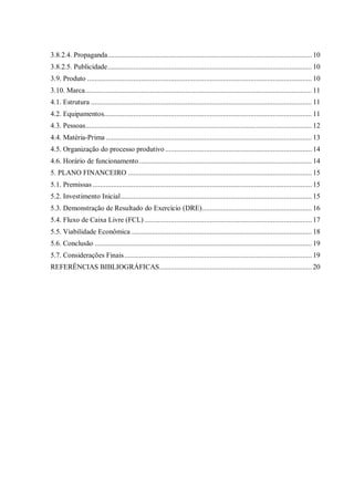 3.8.2.4. Propaganda.............................................................................................................. 10
3.8.2.5. Publicidade.............................................................................................................. 10
3.9. Produto ......................................................................................................................... 10
3.10. Marca.......................................................................................................................... 11
4.1. Estrutura ....................................................................................................................... 11
4.2. Equipamentos................................................................................................................ 11
4.3. Pessoas.......................................................................................................................... 12
4.4. Matéria-Prima ............................................................................................................... 13
4.5. Organização do processo produtivo ............................................................................... 14
4.6. Horário de funcionamento............................................................................................. 14
5. PLANO FINANCEIRO ................................................................................................... 15
5.1. Premissas ...................................................................................................................... 15
5.2. Investimento Inicial....................................................................................................... 15
5.3. Demonstração de Resultado do Exercício (DRE)........................................................... 16
5.4. Fluxo de Caixa Livre (FCL) .......................................................................................... 17
5.5. Viabilidade Econômica ................................................................................................. 18
5.6. Conclusão ..................................................................................................................... 19
5.7. Considerações Finais..................................................................................................... 19
REFERÊNCIAS BIBLIOGRÁFICAS.................................................................................. 20
 