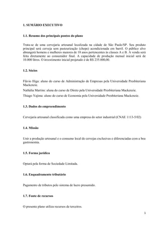 1
1. SUMÁRIO EXECUTIVO
1.1. Resumo dos principais pontos do plano
Trata-se de uma cervejaria artesanal localizada na cidade de São Paulo/SP. Seu produto
principal será cerveja sem pasteurização (chope) acondicionada em barril. O público alvo
abrangerá homens e mulheres maiores de 18 anos pertencentes às classes A e B. A venda será
feita diretamente ao consumidor final. A capacidade de produção mensal inicial será de
10.000 litros. O investimento inicial projetado é de R$ 235.000,00.
1.2. Sócios
Flávio Higa: aluno do curso de Administração de Empresas pela Universidade Presbiteriana
Mackenzie.
Nathália Martins: aluna do curso de Direto pela Universidade Presbiteriana Mackenzie.
Thiago Yajima: aluno do curso de Economia pela Universidade Presbiteriana Mackenzie.
1.3. Dados do empreendimento
Cervejaria artesanal classificada como uma empresa do setor industrial (CNAE 1113-5/02)
1.4. Missão
Unir a produção artesanal e o consumo local de cervejas exclusivas e diferenciadas com a boa
gastronomia.
1.5. Forma jurídica
Optará pela forma de Sociedade Limitada.
1.6. Enquadramento tributário
Pagamento de tributos pelo sistema de lucro presumido.
1.7. Fonte de recursos
O presente plano utiliza recursos de terceiros.
 