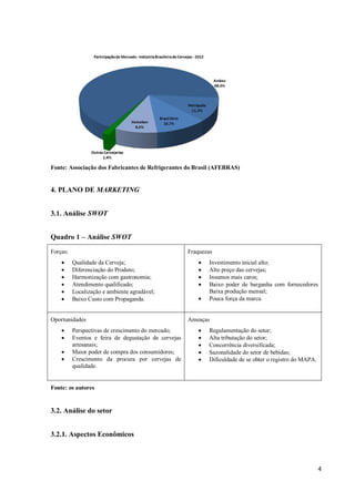 4
Fonte: Associação dos Fabricantes de Refrigerantes do Brasil (AFEBRAS)
4. PLANO DE MARKETING
3.1. Análise SWOT
Quadro 1 – Análise SWOT
Forças:
 Qualidade da Cerveja;
 Diferenciação do Produto;
 Harmonização com gastronomia;
 Atendimento qualificado;
 Localização e ambiente agradável;
 Baixo Custo com Propaganda.
Fraquezas
 Investimento inicial alto;
 Alto preço das cervejas;
 Insumos mais caros;
 Baixo poder de barganha com fornecedores
Baixa produção mensal;
 Pouca força da marca.
Oportunidades
 Perspectivas de crescimento do mercado;
 Eventos e feira de degustação de cervejas
artesanais;
 Maior poder de compra dos consumidores;
 Crescimento da procura por cervejas de
qualidade.
Ameaças
 Regulamentação do setor;
 Alta tributação do setor;
 Concorrência diversificada;
 Sazonalidade do setor de bebidas;
 Dificuldade de se obter o registro do MAPA.
Fonte: os autores
3.2. Análise do setor
3.2.1. Aspectos Econômicos
 
