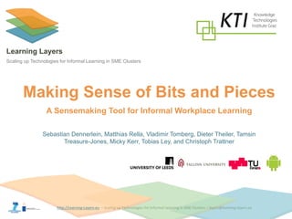http://Learning-Layers-eu 
Learning Layers 
Scaling up Technologies for Informal Learning in SME Clusters 
Making Sense of Bits and Pieces 
Sebastian Dennerlein, Matthias Rella, Vladimir Tomberg, Dieter Theiler, Tamsin 
Treasure-Jones, Micky Kerr, Tobias Ley, and Christoph Trattner 
A Sensemaking Tool for Informal Workplace Learning  