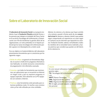 SobreelLaboratoriodeInnovaciónSocial
El Laboratorio de Innovación Social es un proyecto me-
diante el que la Fundación Chandra pretende formar a
las personas que trabajan en entidades del Tercer Sector
en el uso de las Tecnologías de la Información y Comuni-
cación con el fin de transformar la gestión diaria de las
organizaciones, así como profundizar en el impacto po-
tencial que las nuevas tecnologías de la información pue-
den suponer en el desempeño de su misión social.
Con ese objeto en el material didáctico del Laboratorio
presentaremos herramientas que se caracterizan por los
siguientes rasgos:
• Fáciles de utilizar; en general son herramientas dirigi-
das al usuario/a medio de los programas informáticos
más habituales, no siendo necesarios conocimientos
de programación ni de informática avanzada.
• Gratuitas; casi todas las herramientas que mostrare-
mos son aplicaciones que se encuentran en Internet
sin ningún coste y que no requieren programas ni
equipos especiales. Será suficiente con un PC equipa-
do con conexión a Internet.
• Prácticas; estas herramientas están pensadas para so-
lucionar problemas reales. En muchos casos veremos
cómo ya han sido utilizadas por otras entidades.
Además, los alumnos y las alumnas que hayan asistido
a las sesiones, pasarán a formar parte de una comuni-
dad virtual de alumnos y alumnas, desde la que podrán
seguir compartiendo sus experiencias así como seguir
en contacto con los docentes que impartirán las sesio-
nes. Fundación Chandra, además, irá facilitando a todos
los miembros de la comunidad nuevos materiales y bue-
nas prácticas que considere que puedan ser del interés
de los alumnos/as.
11
PRESENTACIÓN
Laboratorio de Innovación Social
ACERCA LAS NUEVAS TECNOLOGÍAS A TU ONG
Siglas
En este manual utilizaremos habitualmente las si-
guientes siglas:
TIC: Tecnologías de la Información y la Comunica-
ción
NNTT: Nuevas Tecnologías
ONL: Organización No Lucrativa
ONG: Organización No Gubernamental
PC: En inglés, personal computer, es decir, un ordena-
dor personal.
 