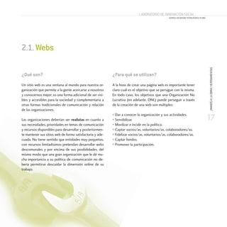 17
¡MANOSALAOBRA!HERRAMIENTAS
Laboratorio de Innovación Social
ACERCA LAS NUEVAS TECNOLOGÍAS A TU ONG
¿Qué son?
Un sitio web es una ventana al mundo para nuestra or-
ganización que permite a la gente acercarse a nosotros
y conocernos mejor; es una forma adicional de ser visi-
bles y accesibles para la sociedad y complementaria a
otras formas tradicionales de comunicación y relación
de las organizaciones.
Las organizaciones deberían ser realistas en cuanto a
sus necesidades, prioridades en temas de comunicación
y recursos disponibles para desarrollar y posteriormen-
te mantener sus sitios web de forma satisfactoria y ade-
cuada. No tiene sentido que entidades muy pequeñas,
con recursos limitadísimos pretendan desarrollar webs
descomunales y por encima de sus posibilidades, del
mismo modo que una gran organización que le dé mu-
cha importancia a su política de comunicación no de-
bería permitirse descuidar la dimensión online de su
trabajo.
2.1.Webs
¿Para qué se utilizan?
A la hora de crear una página web es importante tener
claro cuál es el objetivo que se persigue con la misma.
En todo caso, los objetivos que una Organización No
Lucrativa (en adelante, ONL) puede perseguir a través
de la creación de una web son múltiples:
• Dar a conocer la organización y sus actividades.
• Sensibilizar.
• Movilizar e incidir en la política.
• Captar socios/as, voluntarios/as, colaboradores/as.
• Fidelizar socios/as, voluntarios/as, colaboradores/as.
• Captar fondos.
• Promover la participación.
 