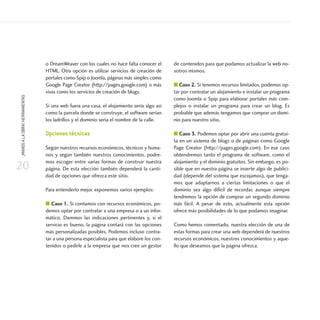20
¡MANOSALAOBRA!HERRAMIENTAS
o DreamWeaver con los cuales no hace falta conocer el
HTML. Otra opción es utilizar servicios de creación de
portales como Spip o Joomla, páginas más simples como
Google Page Creator (http://pages.google.com) o más
vivas como los servicios de creación de blogs.
Si una web fuera una casa, el alojamiento sería algo así
como la parcela donde se construye, el software serían
los ladrillos y el dominio sería el nombre de la calle.
Opciones técnicas
Según nuestros recursos económicos, técnicos y huma-
nos y según también nuestros conocimientos, podre-
mos escoger entre varias formas de construir nuestra
página. De esta elección también dependerá la canti-
dad de opciones que ofrezca este sitio.
Para entenderlo mejor, exponemos varios ejemplos:
■ Caso 1. Si contamos con recursos económicos, po-
demos optar por contratar a una empresa o a un infor-
mático. Daremos las indicaciones pertinentes y, si el
servicio es bueno, la página contará con las opciones
más personalizadas posibles. Podemos incluso contra-
tar a una persona especialista para que elabore los con-
tenidos o pedirle a la empresa que nos cree un gestor
de contenidos para que podamos actualizar la web no-
sotros mismos.
■ Caso 2. Si tenemos recursos limitados, podemos op-
tar por contratar un alojamiento e instalar un programa
como Joomla o Spip para elaborar portales más com-
plejos o instalar un programa para crear un blog. Es
probable que además tengamos que comprar un domi-
nio para nuestro sitio.
■ Caso 3. Podemos optar por abrir una cuenta gratui-
ta en un sistema de blogs o de páginas como Google
Page Creator (http://pages.google.com). En ese caso
obtendremos tanto el programa de software, como el
alojamiento y el dominio gratuitos. Sin embargo, es po-
sible que en nuestra página se inserte algo de publici-
dad (depende del sistema que escojamos), que tenga-
mos que adaptarnos a ciertas limitaciones o que el
dominio sea algo difícil de recordar, aunque siempre
tendremos la opción de comprar un segundo dominio
más fácil. A pesar de esto, actualmente esta opción
ofrece más posibilidades de lo que podamos imaginar.
Como hemos comentado, nuestra elección de una de
estas formas para crear una web dependerá de nuestros
recursos económicos, nuestros conocimientos y aque-
llo que deseamos que la página ofrezca.
 