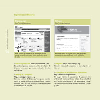 34
¡MANOSALAOBRA!HERRAMIENTAS
Experiencias con bitácoras
• Bitácoras punto com http://www.bitacoras.com
Se puede empezar a curiosear por los directorios de
bitácoras como éste, que contienen listados de miles
de bitácoras.
• Weblogs de Greenpeace
http://weblog.greenpeace.org
Con una veintena de bitácoras, Greenpeace comple-
menta su página web internacional dando voz a sus ac-
tivistas a través de estas bitácoras, cada cual dedicada
a una campaña en concreto.
• Indigencia http://www.sinhogar.org
Historias reales de la vida diaria de los indigentes en
Madrid.
• La andadura de la cooperación al desarrollo
http://andadura.blogspot.com
Un equipo anónimo de profesionales de la cooperación
al desarrollo publica análisis y críticas de la actualidad
en el sector como respuesta a la “ausencia de crítica”.
Su objetivo: promover una cultura de exigencia a todas
y todos.
Bitácoras.com
http://www.bitacoras.com
Es un sistema de publicación de blogs pero además
cuenta con un directorio con blogs clasificados por su
temática
Sinhogar
http://www.sinhogar.org
Es el blog de una persona sin hogar que denuncia la
escasez de recursos dedicados a esta población.
 