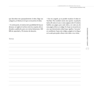 49
¡MANOSALAOBRA!HERRAMIENTAS
Laboratorio de Innovación Social
ACERCA LAS NUEVAS TECNOLOGÍAS A TU ONG
que describen más apropiadamente al vídeo. Elige una
categoría y el idioma en el que se encuentra el vídeo.
• A continuación, el sistema da la posibilidad de buscar
(browse, en inglés) el archivo entre las carpetas del or-
denador y publicarlo, pero con ciertas limitaciones: 100
MB de capacidad y 10 minutos de duración.
• Una vez cargado, ya es posible visualizar el vídeo en
YouTube. Pero también existe otra opción: visualizarlo
tanto allí como en una o varias páginas web. El sistema
habilita una página para cada vídeo y en cada una de
esas página ofrece un código. Es el que se encuentra en
una caja denominada embed (que significa “incrustar”
en castellano). Copia este código y pégalo en tu blog o
en tu web para poder ofrecer este vídeo a tus visitas.
Notas
 
