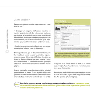 52
¡MANOSALAOBRA!HERRAMIENTAS
¿Cómo utilizarlo?
Existen dos opciones técnicas para comenzar a cons-
truir un wiki:
• Descargar un programa (software) e instalarlo en
nuestro alojamiento web. De esta manera podremos
personalizar la herramienta mucho más, pero tiene el
inconveniente de que necesitaremos una persona con
conocimientos para realizar la instalación y un aloja-
miento, que probablemente tendrá también un coste.
• Emplear un servicio gratuito o barato que nos propor-
ciona tanto el software como el alojamiento.
En el segundo caso, que es el que recomendamos para
los iniciados, lo normal es que el usuario deba registrar-
se como usuario del servicio. Al finalizar el registro ya
tendrá su dominio wiki en el que podrá empezar a intro-
ducir la información. Es conveniente visitar la ayuda que
ofrecerá el sistema antes de comenzar a editar neustra
página.
Una vez registrados, obtendremos una página principal
probablemente en blanco. En ella se puede realizar una
presentación sobre el tema o temas que se desean tratar
en el wiki. Para modificar el contenido del wiki tendrás
que pulsar en el enlace Editar o Edit, si el sistema
está en inglés. Pulsa Guardar en el momento que de-
sees salvar el contenido.
En cualquier punto del contenido de una página escribe
el título de la nueva página entre dos pares de corche-
tes. Por ejemplo: [[Nueva Página]].
Con el wiki podemos ahorrar mucho tiempo en determinadas reuniones si trabajamos antes
de forma conjunta la elaboración de materiales y contenidos con el objetivo de aprovechar al
máximo la reunión presencial.
Idea
Viviendadigna
http://www.viviendadigna.es
Los activistas pueden recoger en esta página las fechas de
las acciones que convocan, noticias, manifiestos, carteles
e incluso lemas para cantar durante las concentraciones
 