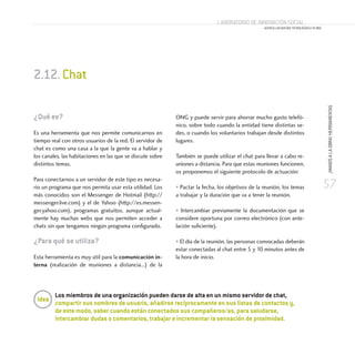 57
¡MANOSALAOBRA!HERRAMIENTAS
Laboratorio de Innovación Social
ACERCA LAS NUEVAS TECNOLOGÍAS A TU ONG
¿Qué es?
Es una herramienta que nos permite comunicarnos en
tiempo real con otros usuarios de la red. El servidor de
chat es como una casa a la que la gente va a hablar y
los canales, las habitaciones en las que se discute sobre
distintos temas.
Para conectarnos a un servidor de este tipo es necesa-
rio un programa que nos permita usar esta utilidad. Los
más conocidos son el Messenger de Hotmail (http://
messenger.live.com) y el de Yahoo (http://es.messen-
ger.yahoo.com), programas gratuitos, aunque actual-
mente hay muchas webs que nos permiten acceder a
chats sin que tengamos ningún programa configurado.
¿Para qué se utiliza?
Esta herramienta es muy útil para la comunicación in-
terna (realización de reuniones a distancia...) de la
ONG y puede servir para ahorrar mucho gasto telefó-
nico, sobre todo cuando la entidad tiene distintas se-
des, o cuando los voluntarios trabajan desde distintos
lugares.
También se puede utilizar el chat para llevar a cabo re-
uniones a distancia. Para que estas reuniones funcionen,
os proponemos el siguiente protocolo de actuación:
• Pactar la fecha, los objetivos de la reunión, los temas
a trabajar y la duración que va a tener la reunión.
• Intercambiar previamente la documentación que se
considere oportuna por correo electrónico (con ante-
lación suficiente).
• El día de la reunión, las personas convocadas deberán
estar conectadas al chat entre 5 y 10 minutos antes de
la hora de inicio.
2.12.Chat
Los miembros de una organización pueden darse de alta en un mismo servidor de chat,
compartir sus nombres de usuario, añadirse recíprocamente en sus listas de contactos y,
de este modo, saber cuando están conectados sus compañeros/as, para saludarse,
intercambiar dudas o comentarios, trabajar e incrementar la sensación de proximidad.
Idea
 