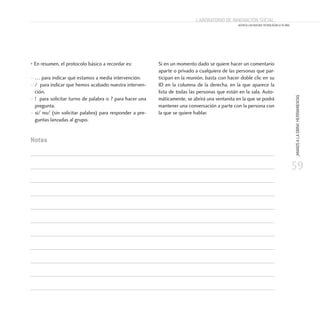 59
¡MANOSALAOBRA!HERRAMIENTAS
Laboratorio de Innovación Social
ACERCA LAS NUEVAS TECNOLOGÍAS A TU ONG
• En resumen, el protocolo básico a recordar es:
– … para indicar que estamos a media intervención.
– / para indicar que hemos acabado nuestra interven-
ción.
– ! para solicitar turno de palabra o ? para hacer una
pregunta.
– sí/ no/ (sin solicitar palabra) para responder a pre-
guntas lanzadas al grupo.
Si en un momento dado se quiere hacer un comentario
aparte o privado a cualquiera de las personas que par-
ticipan en la reunión, basta con hacer doble clic en su
ID en la columna de la derecha, en la que aparece la
lista de todas las personas que están en la sala. Auto-
máticamente, se abrirá una ventanita en la que se podrá
mantener una conversación a parte con la persona con
la que se quiere hablar.
Notas
 