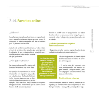 63
¡MANOSALAOBRA!HERRAMIENTAS
Laboratorio de Innovación Social
ACERCA LAS NUEVAS TECNOLOGÍAS A TU ONG
¿Qué son?
Suele llamarse marcadores, favoritos o, en inglés, book-
marks, a aquellos enlaces a páginas web que hemos al-
macenado en nuestro navegador web por su interés o
para su posterior visualización.
Actualmente también es posible almacenar estos enlaces
a través de servicios online gratuitos, que suelen permitir
la utilización de tags o etiquetas (ver el tema dedicado a
esta herramienta) para clasificar los enla-
ces que guardamos.
¿Para qué se utilizan?
Las organizaciones sociales pueden uti-
lizar esta herramienta con varios fines.
Por ejemplo crear directorios de enlaces
interesantes para el público que puedan
ser actualizados y clasificados fácilmen-
te. Por ejemplo, podemos crear un direc-
torio de blogs de contenido social (por
ejemplo, este directorio: http://del.icio.us/proyecto-
blong) clasificados por temática, tipo de autor/a o loca-
lización desde la que se publican.
También es posible crear en la organización una red de
favoritos interna en la que el personal comparta y se re-
comiende entre sí enlaces interesantes relacionados con
su trabajo.
¿Qué ventajas tiene usar un gestor
de favoritos online?
• Es posible consultar nuestras páginas favoritos desde
cualquier ordenador con conexión a Internet.
• Es posible gestionar un número mayor
de enlaces que con el sistema de favori-
tos del navegador.
• Es mucho más fácil compartir con
otras personas cuáles son nuestras pá-
ginas favoritas y, de igual manera, cono-
cer qué páginas consideran interesantes
otros/as internautas.
Clasificación por etiquetas
Una de las mayores diferencias entre los favoritos del na-
vegador y los favoritos online es que los primeros se clasi-
fican por carpetas y los segundos por etiquetas o tags.
2.14.Favoritosonline
Los favoritos online
tienen la ventaja de
que se pueden
consultar desde
cualquier ordenador, a
diferencia de los
favoritos que
guardamos en nuestro
navegador habitual
 