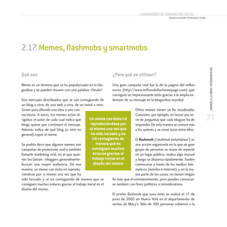 71
¡MANOSALAOBRA!HERRAMIENTAS
Laboratorio de Innovación Social
ACERCA LAS NUEVAS TECNOLOGÍAS A TU ONG
Qué son
Meme es un término que se ha popularizado en la blo-
gosfera y se pueden resumir con una palabra: ¡Pásalo!
Son mensajes distribuidos que se van contagiando de
un blog a otro, de una web a otra, de un móvil a otro.
Sirven para difundir una idea o una con-
vocatoria. A veces, los memes están di-
rigidos: el autor de cada cual indica qué
blogs quiere que continúen el mensaje.
Además indica de qué blog (o sitio en
general) copió el meme.
Se podría decir que algunos memes son
campañas de promoción viral o también
llamarle márketing viral, en el que quie-
nes los lanzan –bloggers generalmente-
buscan una mayor audiencia. De esa
manera, un meme con éxito irá reprodu-
ciéndose por sí mismo una vez que ha
sido lanzado y se irá contagiando de manera que se
consiguen muchos enlaces gracias al trabajo inicial en el
diseño del mismo.
¿Para qué se utilizan?
Una gran campaña viral fue la de la página del millón
euros (http://www.milliondollarhomepage.com) que
consiguió un impresionante éxito gracias a la amplia ex-
tensión de su mensaje en la blogosfera mundial.
Otros memes tienen un fin socializador.
Consisten, por ejemplo, en lanzar una se-
rie de preguntas que cada bloguer ha de
responder. De esta manera se conoce más
a los autores y se crean lazos entre ellos.
El flashmob (“multitud instantánea”) es
una acción organizada en la que un gran
grupo de personas se reúne de repente
en un lugar público, realiza algo inusual
y luego se dispersa rápidamente. Suelen
convocarse a través de los medios tele-
máticos (móviles e Internet) y, en la ma-
yor parte de los casos, no tienen ningún
fin más que el entretenimiento, pero pueden convocar-
se también con fines políticos o reinvidicativos.
El primer flashmob que tuvo éxito se realizó el 17 de
junio de 2003 en Nueva York en el departamento de
ventas de Macy’s. Más de 100 personas subieron a la
2.17.Memes,flashmobsysmartmobs
Un meme con éxito irá
reproduciendose por
sí mismo una vez que
ha sido lanzado y se
irá contagiando de
manera que se
consiguen muchos
enlaces gracias al
trabajo inicial en el
diseño del mismo
 