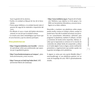 79
OTROSRECURSOS
Laboratorio de Innovación Social
ACERCA LAS NUEVAS TECNOLOGÍAS A TU ONG
hacer la gestión de los alumnos.
• Facilita a la entidad un Manual de Uso de la herra-
mienta.
• Presta apoyo telefónico a la entidad durante todo el
proceso de carga de los materiales e impartición del
curso.
• Da difusión al curso a través del boletín electrónico
semanal, en caso de que la entidad lo desee.
• Le enseña unas claves metodológicas que hacen que
el curso funcione y que los alumnos participen.
Otras plataformas son
• http://singenerodedudas.com/moodle/, entorno
de aprendizaje online para profesionales que apues-
tan por la igualdad de género.
• http://www.fundacionmujeres.es/campus/, plata-
forma de formación y otros recursos.
• http://www.uoc.es/web/esp/index.html. UOC
(Universitat Oberta de Catalunya)
• http://www.risolidaria.org.es. Proyecto de la Funda-
ción Telefónica cuyo objetivo es el de apoyar a las
ONG con herramientas informáticas y recursos tecno-
lógicos en su labor solidaria.
Desarrollar y mantener una plataforma online propia
puede resultar costoso en tiempo y dinero, aunque se
puede hacer. Para ello la entidad necesitaría una perso-
na con conocimientos informáticos suficientes para
programar la plataforma, también el software, servidor
y conexiones de banda ancha requeridas. Además, re-
saltar que lo importante es centrarse en la creación de
contenidos de calidad, fáciles de comprender y utilizar
en el medio digital. Como es lógico, existen multitud de
proveedores y organizaciones que pueden ayudar con
la gestión tecnológica de la plataforma.
Si alguien se anima por esta opción Moddle (http://
www.moodle.org), es una plataforma gratuita con un
coste de hospedaje de unos 100 € aproximadamente
anuales.
 
