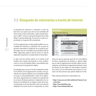 80
OTROSRECURSOS
La búsqueda de voluntarias y voluntarios a través de
Internet es una opción que cada vez más entidades del
Tercer Sector están comenzando a utilizar. Desde Chan-
dra, en 2001, se lanzó un proyecto llamado Haces Falta
(http://www.hacesfalta.org). Se trata de un espacio es-
pecializado en la gestión del voluntariado.
En él, las organizaciones sociales pueden publicar sus ne-
cesidades de voluntarios y voluntarias. Por su parte, las
personas interesadas en implicarse en un proyecto pue-
den elegir entre las actividades que desarrollan miles de
ONG, organizadas según el área de acción, el nivel de
implicación requerido y la ciudad donde se desarrollan.
La idea nació de intentar aplicar en el mundo social
modelos que estaban funcionando en otros ámbitos,
como es el caso de Infojobs (http://www.infojobs.net),
un portal para la búsqueda de empleo.
Sin embargo, poco a poco se ha ido cambiando el mode-
lo de relación con las organizaciones sociales. Se ha pa-
sado de una relación unilateral a una comunidad, modelo
en el que se está profundizando a través de la implica-
ción de las organizaciones en compartir sus experiencias
en un banco de buenas prácticas o implicando a los vo-
luntarios en la difusión de su trabajo a través de los rela-
tos personales en los que describen cómo y por qué han
trabajado en la acción social o la cooperación. Los retos
ahora son que las personas pasen de ser consumidoras
de ideas a productoras de iniciativas y, además, lograr
que no sólo las organizaciones formales utilicen esta he-
rramienta, sino fomentar la organización informal a través
de Internet, lo que implica no sólo producir iniciativas,
sino contar con una herramienta para ponerse en con-
tacto con otras personas que quieran implicarse en ella.
Otras webs que fomentan el voluntariado son:
• http://www.ucm.es/info/solidarios/frames/f_ser-
vicios.htm
• http://www.idealistas.org
• http://www.voluntariado.net
3.2.BúsquedadevoluntariosatravésdeInternet
Hacesfalta
http://www.hacesfalta.org
 