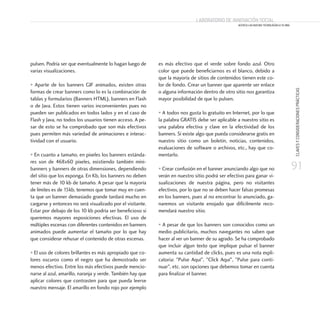 91
CLAVESYCONSIDERACIONESPRÁCTICAS
Laboratorio de Innovación Social
ACERCA LAS NUEVAS TECNOLOGÍAS A TU ONG
Laboratorio de Innovación Social
ACERCA LAS NUEVAS TECNOLOGÍAS A TU ONG
pulsen. Podría ser que eventualmente lo hagan luego de
varias visualizaciones.
• Aparte de los banners GIF animados, existen otras
formas de crear banners como lo es la combinación de
tablas y formularios (Banners HTML), banners en Flash
o de Java. Estos tienen varios inconvenientes pues no
pueden ser publicados en todos lados y en el caso de
Flash y Java, no todos los usuarios tienen acceso. A pe-
sar de esto se ha comprobado que son más efectivos
pues permiten más variedad de animaciones e interac-
tividad con el usuario.
• En cuanto a tamaño, en pixeles los banners estánda-
res son de 468x60 pixeles, existiendo también mini-
banners y banners de otras dimensiones, dependiendo
del sitio que los exponga. En Kb, los banners no deben
tener más de 10 kb de tamaño. A pesar que la mayoría
de límites es de 15kb, tenemos que tomar muy en cuen-
ta que un banner demasiado grande tardará mucho en
cargarse y entonces no será visualizado por el visitante.
Estar por debajo de los 10 kb podría ser beneficioso si
queremos mayores exposiciones efectivas. El uso de
múltiples escenas con diferentes contenidos en banners
animados puede aumentar el tamaño por lo que hay
que considerar rehusar el contenido de otras escenas.
• El uso de colores brillantes es más apropiado que co-
lores oscuros como el negro que ha demostrado ser
menos efectivo. Entre los más efectivos puede mencio-
narse al azul, amarillo, naranja y verde. También hay que
aplicar colores que contrasten para que pueda leerse
nuestro mensaje. El amarillo en fondo rojo por ejemplo
es más efectivo que el verde sobre fondo azul. Otro
color que puede beneficiarnos es el blanco, debido a
que la mayoría de sitios de contenidos tienen este co-
lor de fondo. Crear un banner que aparente ser enlace
o alguna información dentro de otro sitio nos garantiza
mayor posibilidad de que lo pulsen.
• A todos nos gusta lo gratuito en Internet, por lo que
la palabra GRATIS debe ser aplicable a nuestro sitio es
una palabra efectiva y clave en la efectividad de los
banners. Si existe algo que pueda considerarse gratis en
nuestro sitio como un boletín, noticias, contenidos,
evaluaciones de software o archivos, etc., hay que co-
mentarlo.
• Crear confusión en el banner anunciando algo que no
verán en nuestro sitio podrá ser efectivo para ganar vi-
sualizaciones de nuestra página, pero no visitantes
efectivos, por lo que no se deben hacer falsas promesas
en los banners, pues al no encontrar lo anunciado, ga-
naremos un visitante enojado que difícilmente reco-
mendará nuestro sitio.
• A pesar de que los banners son conocidos como un
medio publicitario, muchos navegantes no saben que
hacer al ver un banner de su agrado. Se ha comprobado
que incluir algun texto que implique pulsar el banner
aumenta su cantidad de clicks, pues es una nota expli-
catoria: Pulse Aquí, Click Aquí, Pulse para conti-
nuar, etc. son opciones que debemos tomar en cuenta
para finalizar el banner.
 