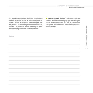 95
CLAVESYCONSIDERACIONESPRÁCTICAS
Laboratorio de Innovación Social
ACERCA LAS NUEVAS TECNOLOGÍAS A TU ONG
Laboratorio de Innovación Social
ACERCA LAS NUEVAS TECNOLOGÍAS A TU ONG
to a favor de licencias menos restrictivas y variadas que
permitan una mayor difusión de cultura sin que se cali-
fique esa difusión de pirateo. Las licencias copyleft pue-
den permitir a los lectores reproducir contenidos o no,
editarlos o no, citar o no al autor o restringir su repro-
ducción sólo a publicaciones sin ánimo de lucro.
■ Reflexión sobre el lenguaje. Es necesario hacer una
continua reflexión sobre el lenguaje que utilizamos y no
utilizar muchos tecnicismos a la hora de comunicarse
con quienes no tienen tantos conocimientos de un as-
pecto concreto.
Notas
 