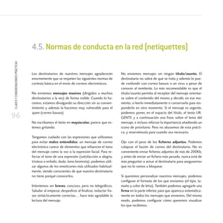 9696
CLAVESYCONSIDERACIONESPRÁCTICAS
96
Los destinatarios de nuestros mensajes agradecerán
enormemente que se respeten las siguientes normas de
cortesía básica en el envío de correos electrónicos.
No enviemos mensajes masivos (dirigidos a muchos
destinatarios a la vez) de forma visible. Cuando lo ha-
cemos, estamos divulgando su dirección sin su consen-
timiento y además la hacemos muy vulnerable para el
spam (correo basura)
No escribamos el texto en mayúsculas: parece que es-
temos gritando.
Tengamos cuidado con las expresiones que utilizamos
para evitar malos entendidos: un mensaje de correo
electrónico carece de elementos que refuercen el tono
del mensaje como la voz o la expresión facial. Para re-
forzar el tono de una expresión (satisfacción o alegría,
tristeza o enfado, duda, tono bromista), podemos utili-
zar algunos de los emoticones más utilizados habitual-
mente, siendo conscientes de que nuestro destinatario
no tiene porqué conocerlos.
Intentemos ser breves, concisos, pero no telegráficos.
Saludar al empezar, despedirse al finalizar, redactar fra-
ses sintácticamente correctas… hace más agradable la
lectura del mensaje.
No enviemos mensajes sin ningún título/asunto. El
destinatario no sabrá de qué se trata y además lo pue-
de confundir con correo basura o un virus a pesar de
conocer al remitente. Lo más recomendable es que el
título/asunto permita al receptor del mensaje orientar-
se sobre el contenido del mismo y decidir, en ese mo-
mento, si leerlo inmediatamente o conservarlo para res-
ponderlo en otro momento. Si el mensaje es urgente,
podemos poner, en el espacio del título, el texto UR-
GENTE y a continuación una frase sobre el tema del
mensaje, e incluso reforzar la importancia añadiendo un
icono de prioritario. Pero no abusemos de esta prácti-
ca, y reservémosla para cuando sea necesario.
Ojo con el peso de los ficheros adjuntos. Podemos
colapsar el buzón de correo del destinatario. No es
conveniente enviar ficheros adjuntos de más de 200Kb,
y antes de enviar un fichero más pesado, nunca está de
más preguntar o avisar al destinatario para asegurarnos
que no lo vamos a bloquear.
Si queremos personalizar nuestros mensajes, podemos
configurar el formato de los que enviamos (el tipo, ta-
maño y color de letra). También podemos agregarle una
firma en la parte inferior, para que aparezca sistemática-
mente en todos los mensajes que enviemos. Del mismo
modo, podemos configurar cómo queremos visualizar
los que recibimos.
4.5.Normasdeconductaenlared(netiquettes)
 