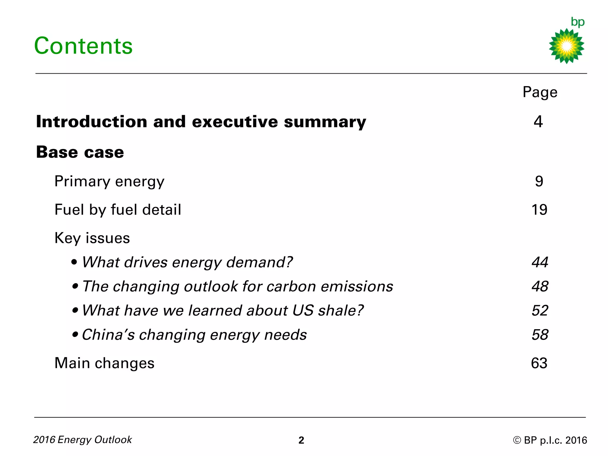 © BP p.l.c. 2016
Contents
Page
Introduction and executive summary 4
Base case
Primary energy 9
Fuel by fuel detail 19
Key issues
• What drives energy demand? 44
• The changing outlook for carbon emissions 48
• What have we learned about US shale? 52
• China’s changing energy needs 58
Main changes 63
2016 Energy Outlook 2
 