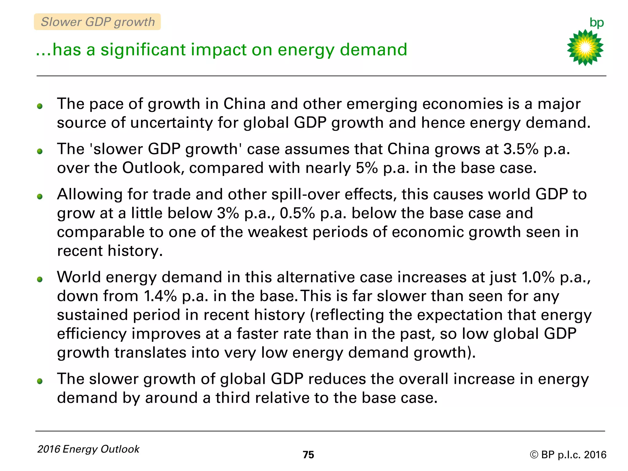 © BP p.l.c. 2016
…has a significant impact on energy demand
The pace of growth in China and other emerging economies is a major
source of uncertainty for global GDP growth and hence energy demand.
The 'slower GDP growth' case assumes that China grows at 3.5% p.a.
over the Outlook, compared with nearly 5% p.a. in the base case.
Allowing for trade and other spill-over effects, this causes world GDP to
grow at a little below 3% p.a., 0.5% p.a. below the base case and
comparable to one of the weakest periods of economic growth seen in
recent history.
World energy demand in this alternative case increases at just 1.0% p.a.,
down from 1.4% p.a. in the base.This is far slower than seen for any
sustained period in recent history (reflecting the expectation that energy
efficiency improves at a faster rate than in the past, so low global GDP
growth translates into very low energy demand growth).
The slower growth of global GDP reduces the overall increase in energy
demand by around a third relative to the base case.
75
2016 Energy Outlook
Slower GDP growth
 