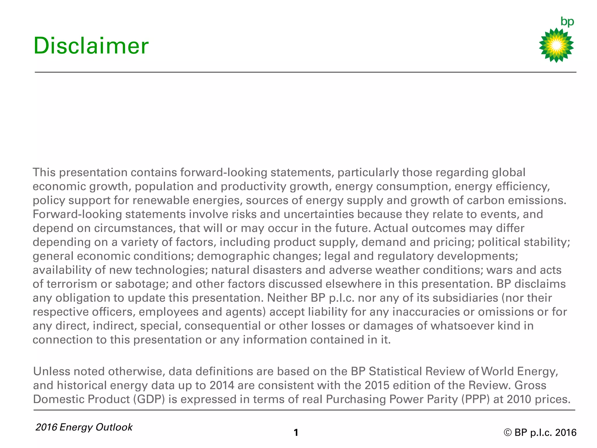 © BP p.l.c. 2016
Disclaimer
This presentation contains forward-looking statements, particularly those regarding global
economic growth, population and productivity growth, energy consumption, energy efficiency,
policy support for renewable energies, sources of energy supply and growth of carbon emissions.
Forward-looking statements involve risks and uncertainties because they relate to events, and
depend on circumstances, that will or may occur in the future. Actual outcomes may differ
depending on a variety of factors, including product supply, demand and pricing; political stability;
general economic conditions; demographic changes; legal and regulatory developments;
availability of new technologies; natural disasters and adverse weather conditions; wars and acts
of terrorism or sabotage; and other factors discussed elsewhere in this presentation. BP disclaims
any obligation to update this presentation. Neither BP p.l.c. nor any of its subsidiaries (nor their
respective officers, employees and agents) accept liability for any inaccuracies or omissions or for
any direct, indirect, special, consequential or other losses or damages of whatsoever kind in
connection to this presentation or any information contained in it.
2016 Energy Outlook
1
Unless noted otherwise, data definitions are based on the BP Statistical Review of World Energy,
and historical energy data up to 2014 are consistent with the 2015 edition of the Review. Gross
Domestic Product (GDP) is expressed in terms of real Purchasing Power Parity (PPP) at 2010 prices.
 