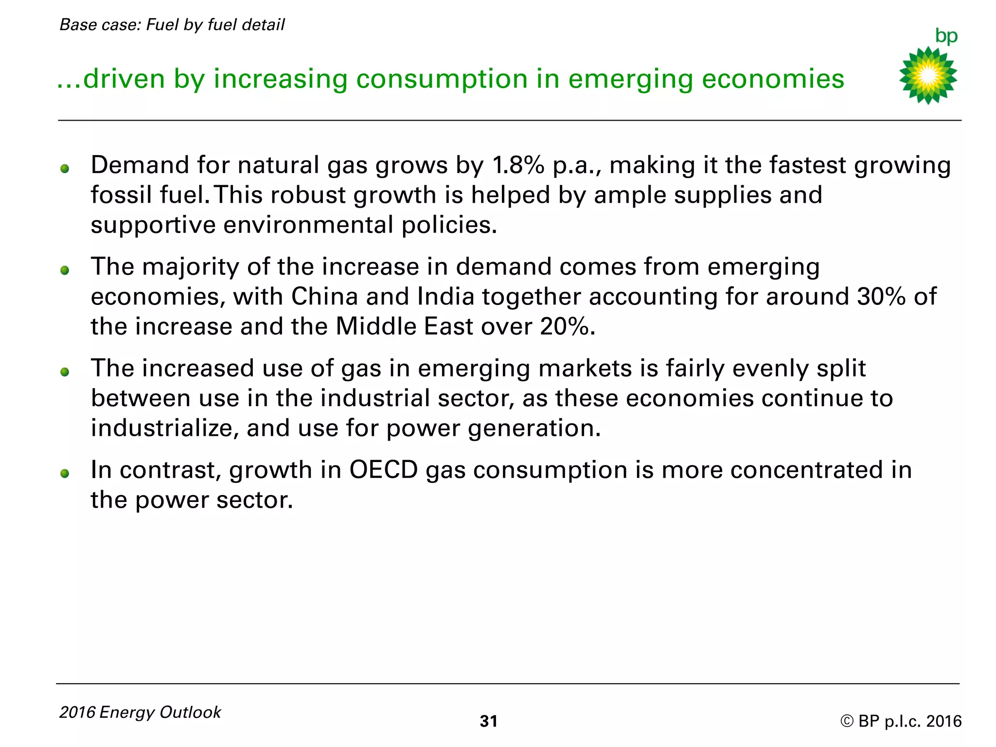 © BP p.l.c. 2016
…driven by increasing consumption in emerging economies
Demand for natural gas grows by 1.8% p.a., making it the fastest growing
fossil fuel.This robust growth is helped by ample supplies and
supportive environmental policies.
The majority of the increase in demand comes from emerging
economies, with China and India together accounting for around 30% of
the increase and the Middle East over 20%.
The increased use of gas in emerging markets is fairly evenly split
between use in the industrial sector, as these economies continue to
industrialize, and use for power generation.
In contrast, growth in OECD gas consumption is more concentrated in
the power sector.
2016 Energy Outlook
31
Base case: Fuel by fuel detail
 