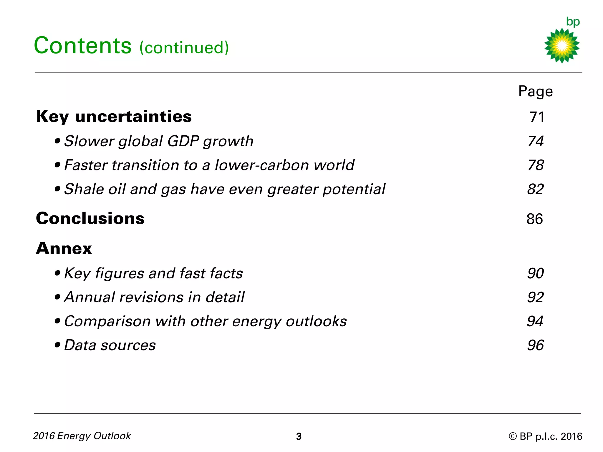 © BP p.l.c. 2016
Page
Key uncertainties 71
• Slower global GDP growth 74
• Faster transition to a lower-carbon world 78
• Shale oil and gas have even greater potential 82
Conclusions 86
Annex
• Key figures and fast facts 90
• Annual revisions in detail 92
• Comparison with other energy outlooks 94
• Data sources 96
2016 Energy Outlook 3
Contents (continued)
 