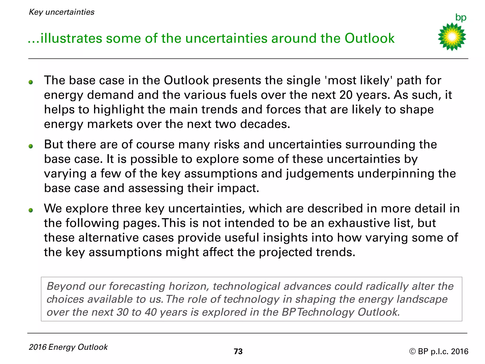 © BP p.l.c. 2016
…illustrates some of the uncertainties around the Outlook
73
2016 Energy Outlook
The base case in the Outlook presents the single 'most likely' path for
energy demand and the various fuels over the next 20 years. As such, it
helps to highlight the main trends and forces that are likely to shape
energy markets over the next two decades.
But there are of course many risks and uncertainties surrounding the
base case. It is possible to explore some of these uncertainties by
varying a few of the key assumptions and judgements underpinning the
base case and assessing their impact.
We explore three key uncertainties, which are described in more detail in
the following pages.This is not intended to be an exhaustive list, but
these alternative cases provide useful insights into how varying some of
the key assumptions might affect the projected trends.
Key uncertainties
Beyond our forecasting horizon, technological advances could radically alter the
choices available to us.The role of technology in shaping the energy landscape
over the next 30 to 40 years is explored in the BPTechnology Outlook.
 