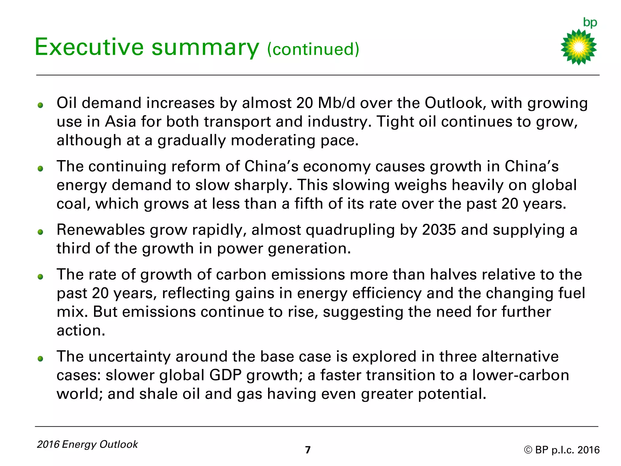 © BP p.l.c. 2016
Oil demand increases by almost 20 Mb/d over the Outlook, with growing
use in Asia for both transport and industry. Tight oil continues to grow,
although at a gradually moderating pace.
The continuing reform of China’s economy causes growth in China’s
energy demand to slow sharply. This slowing weighs heavily on global
coal, which grows at less than a fifth of its rate over the past 20 years.
Renewables grow rapidly, almost quadrupling by 2035 and supplying a
third of the growth in power generation.
The rate of growth of carbon emissions more than halves relative to the
past 20 years, reflecting gains in energy efficiency and the changing fuel
mix. But emissions continue to rise, suggesting the need for further
action.
The uncertainty around the base case is explored in three alternative
cases: slower global GDP growth; a faster transition to a lower-carbon
world; and shale oil and gas having even greater potential.
2016 Energy Outlook
7
Executive summary (continued)
 