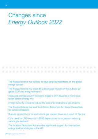 20 |
Changes since
Energy Outlook 2022
The Russia-Ukraine war is likely to have long-lasting effects on the global
energy system
The Russia-Ukraine war leads to a downward revision in the outlook for
global GDP and energy demand
Increased energy security concerns trigger a shift towards a more local,
lower-carbon energy mix
Energy security concerns reduce the role of oil and natural gas imports
The Russia-Ukraine war and the Inflation Reduction Act lower the outlook
for carbon emissions
Russian production of oil and natural gas revised down as a result of the war
EU’s need for LNG imports in 2030 depends on its success in reducing
natural gas demand
The Inflation Reduction Act provides significant support for low-carbon
energy and technologies in the US
21 | bp Energy Outlook: 2023 edition
 