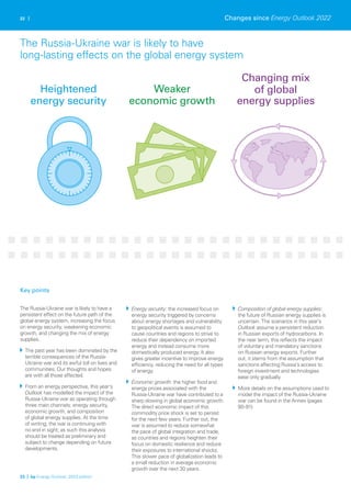 22 |
The Russia-Ukraine war is likely to have a
persistent effect on the future path of the
global energy system, increasing the focus
on energy security, weakening economic
growth, and changing the mix of energy
supplies.
The past year has been dominated by the
terrible consequences of the Russia-
Ukraine war and its awful toll on lives and
communities. Our thoughts and hopes
are with all those affected.
From an energy perspective, this year’s
Outlook has modelled the impact of the
Russia-Ukraine war as operating through
three main channels: energy security,
economic growth, and composition
of global energy supplies. At the time
of writing, the war is continuing with
no end in sight; as such this analysis
should be treated as preliminary and
subject to change depending on future
developments.
Energy security: the increased focus on
energy security triggered by concerns
about energy shortages and vulnerability
to geopolitical events is assumed to
cause countries and regions to strive to
reduce their dependency on imported
energy and instead consume more
domestically produced energy. It also
gives greater incentive to improve energy
efficiency, reducing the need for all types
of energy.
Economic growth: the higher food and
energy prices associated with the
Russia-Ukraine war have contributed to a
sharp slowing in global economic growth.
The direct economic impact of this
commodity price shock is set to persist
for the next few years. Further out, the
war is assumed to reduce somewhat
the pace of global integration and trade,
as countries and regions heighten their
focus on domestic resilience and reduce
their exposures to international shocks.
This slower pace of globalization leads to
a small reduction in average economic
growth over the next 30 years.
Composition of global energy supplies:
the future of Russian energy supplies is
uncertain. The scenarios in this year’s
Outlook assume a persistent reduction
in Russian exports of hydrocarbons. In
the near term, this reflects the impact
of voluntary and mandatory sanctions
on Russian energy exports. Further
out, it stems from the assumption that
sanctions affecting Russia’s access to
foreign investment and technologies
ease only gradually.
More details on the assumptions used to
model the impact of the Russia-Ukraine
war can be found in the Annex (pages
90-91).
Changes since Energy Outlook 2022
23 | bp Energy Outlook: 2023 edition
Key points
The Russia-Ukraine war is likely to have
long-lasting effects on the global energy system
Changing mix
of global
energy supplies
Weaker
economic growth
Heightened
energy security
 