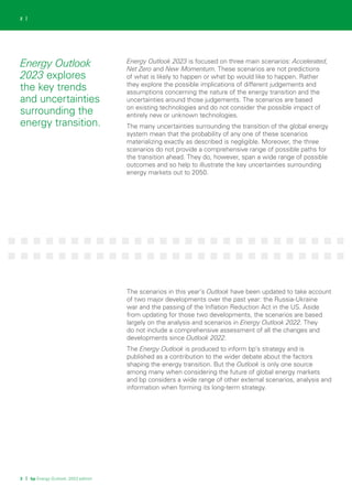 3 | bp Energy Outlook: 2023 edition
2 |
Energy Outlook
2023 explores
the key trends
and uncertainties
surrounding the
energy transition.
Energy Outlook 2023 is focused on three main scenarios: Accelerated,
Net Zero and New Momentum. These scenarios are not predictions
of what is likely to happen or what bp would like to happen. Rather
they explore the possible implications of different judgements and
assumptions concerning the nature of the energy transition and the
uncertainties around those judgements. The scenarios are based
on existing technologies and do not consider the possible impact of
entirely new or unknown technologies.
The many uncertainties surrounding the transition of the global energy
system mean that the probability of any one of these scenarios
materializing exactly as described is negligible. Moreover, the three
scenarios do not provide a comprehensive range of possible paths for
the transition ahead. They do, however, span a wide range of possible
outcomes and so help to illustrate the key uncertainties surrounding
energy markets out to 2050.
The scenarios in this year’s Outlook have been updated to take account
of two major developments over the past year: the Russia-Ukraine
war and the passing of the Inflation Reduction Act in the US. Aside
from updating for those two developments, the scenarios are based
largely on the analysis and scenarios in Energy Outlook 2022. They
do not include a comprehensive assessment of all the changes and
developments since Outlook 2022.
The Energy Outlook is produced to inform bp’s strategy and is
published as a contribution to the wider debate about the factors
shaping the energy transition. But the Outlook is only one source
among many when considering the future of global energy markets
and bp considers a wide range of other external scenarios, analysis and
information when forming its long-term strategy.
 