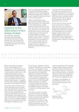 5 | bp Energy Outlook: 2023 edition
4 |
The past year has been
dominated by the terrible
consequences of the Russia-
Ukraine war and its awful toll
on lives and communities. Our
thoughts and hopes are with all
those affected.
From an energy perspective, the
disruptions to Russian energy
supplies and the resulting global
energy shortages seem likely to
have a material and lasting impact
on the energy system.
Global energy policies and
discussions in recent years have
been focused on the importance
of decarbonizing the energy
system and the transition to net
zero. The events of the past year
have served as a reminder to us
all that this transition also needs
to take account of the security
and affordability of energy.
Together these three dimensions
of the energy system – security,
affordability, and sustainability –
make up the energy trilemma.
Any successful and enduring
energy transition needs to
address all three elements of the
trilemma.
Last year’s Energy Outlook did
not include any analysis of the
possible implications of the war in
Ukraine. The scenarios in Outlook
2023 have been updated to take
account of the war, as well as
of the passing of the Inflation
Reduction Act in the US.
At the time of writing, the war
is continuing with no end in
sight. As such, any analysis of
its possible implications must be
treated as preliminary. However,
the experience from the major
energy supply shocks of the
1970s suggests that events
that heightened energy security
concerns can have significant
and persistent impacts on energy
markets.
Most importantly, the desire
of countries to bolster their
energy security by reducing their
dependency on imported energy
– dominated by fossil fuels – and
instead have access to more
domestically produced energy –
much of which is likely to come
from renewables and other non-
fossil energy sources – suggests
that the war is likely to accelerate
the pace of the energy transition.
The scale of the economic and
social disruptions over the past
year associated with the loss of
just a fraction of the world’s fossil
fuels has also highlighted the
need for the transition away from
hydrocarbons to be orderly, such
that the demand for hydrocarbons
falls in line with available supplies,
avoiding future periods of energy
shortages and higher prices.
These issues, together with the
broader implications of the energy
transition, are explored in this
year’s Energy Outlook using three
main scenarios: Accelerated,
Net Zero and New Momentum.
Together these scenarios span
a wide range of the possible
outcomes for the global energy
system over the next 30 years.
Understanding this range of
uncertainty helps bp to shape
a strategy which is resilient to
the different speeds and ways
in which the energy system may
transition.
The continuing rise in carbon
emissions and the increasing
frequency of extreme weather
events in recent years highlight
more clearly than ever the
importance of a decisive shift
towards a net-zero future. The
events of the past year have
highlighted the complexity and
interconnectedness of the global
energy system and the need to
address all three dimensions of
the energy trilemma. I hope this
year’s Energy Outlook is useful to
everyone trying to navigate this
uncertain future and accelerate
the transition to global net zero.
As always, any feedback on
the Outlook and how it can
be improved would be most
welcome.
Spencer Dale
Chief economist
Welcome to the
2023 edition of bp’s
Energy Outlook.
 