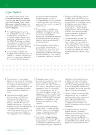 7 | bp Energy Outlook: 2023 edition
6 |
This year’s Outlook can be used
to identify aspects of the energy
transition that are common across
the main scenarios. These trends
help shape core beliefs about how
the energy system may evolve over
the next 30 years.
The carbon budget is running
out. Despite the marked increase
in government ambitions, CO2
emissions have increased every
year since the Paris COP in 2015
(bar 2020). The longer the delay
in taking decisive action to reduce
emissions on a sustained basis,
the greater are the likely resulting
economic and social costs.
Government support for the
energy transition has increased in a
number of countries, including the
passing of the Inflation Reduction
Act in the US. But the scale of
the decarbonization challenge
suggests greater support is
required globally, including policies
to facilitate quicker permitting and
approval of low-carbon energy and
infrastructure.
The disruption to global energy
supplies and associated energy
shortages caused by the Russia-
Ukraine war increases the
importance attached to addressing
all three elements of the energy
trilemma: security, affordability,
and sustainability.
The war has long-lasting effects
on the global energy system.
The heightened focus on energy
security increases demand for
domestically produced renewables
and other non-fossil fuels, helping
to accelerate the energy transition.
The structure of energy demand
changes, with the importance of
fossil fuels declining, replaced by a
growing share of renewable energy
and by increasing electrification.
The transition to a low-carbon
world requires a range of other
energy sources and technologies,
including low-carbon hydrogen,
modern bioenergy, and carbon
capture, use and storage.
Oil demand declines over the
outlook, driven by falling use in
road transport as the efficiency
of the vehicle fleet improves and
the electrification of road vehicles
accelerates. Even so, oil continues
to play a major role in the global
energy system for the next 15-20
years.
The prospects for natural gas
depend on the speed of the energy
transition, with increasing demand
in emerging economies as they
grow and industrialize offset by the
transition to lower carbon energy
sources, led by the developed
world.
The recent energy shortages
and price spikes highlight the
importance of the transition
away from hydrocarbons being
orderly, such that the demand
for hydrocarbons falls in line with
available supplies. Natural declines
in existing production sources
mean there needs to be continuing
upstream investment in oil and
natural gas over the next 30 years.
The global power system
decarbonizes, led by the increasing
dominance of wind and solar
power. Wind and solar account for
all or most of the growth in power
generation, aided by continuing
cost competitiveness and an
increasing ability to integrate high
proportions of these variable power
sources into power systems. The
growth in wind and solar requires
a significant acceleration in the
financing and building of new
capacity.
The use of modern bioenergy –
modern solid biomass, biofuels
and biomethane – grows rapidly,
helping to decarbonize hard-to-
abate sectors and processes.
Low-carbon hydrogen plays a
critical role in decarbonizing the
energy system, especially in hard-
to-abate processes and activities in
industry and transport. Low-carbon
hydrogen is dominated by green
and blue hydrogen, with green
hydrogen growing in importance
over time. Hydrogen trade is a mix
of regional pipelines transporting
pure hydrogen and global seaborne
trade in hydrogen derivatives.
Carbon capture, use and storage
plays a central role in enabling
rapid decarbonization trajectories:
capturing industrial process
emissions, acting as a source
of carbon dioxide removal, and
abating emissions from the use of
fossil fuels.
A range of methods for carbon
dioxide removal – including
bioenergy combined with carbon
capture and storage, natural
climate solutions, and direct air
carbon capture with storage – will
be needed for the world to achieve
a deep and rapid decarbonization.
Core Beliefs
 