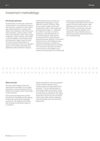94 |
95 | bp Energy Outlook: 2023 edition
Annex
Investment methodology
Oil and gas upstream
Implied levels of oil and gas investment
are derived from the production levels in
each scenario. Upstream oil and natural
gas capital expenditure includes well
capex (costs related to well construction,
well completion, well simulation, steel
costs and materials), facility capex (costs
to develop, install, maintain, and modify
surface installations and infrastructure)
and exploration capex (costs incurred
to find and prove hydrocarbons). It
excludes operating costs and midstream
capex such as capex associated with
developing LNG liquefaction capacity.
Asset level production profiles are
aggregated by geography, supply
segment (onshore, offshore, shale
and oil sands), supply type (crude,
condensates, NGLs, natural gas) and
developmental stage, i.e., classified
by whether the asset is currently
producing, under development, or
non-producing and unsanctioned.
As production from producing and
sanctioned assets declines, incremental
production from infill drilling and new,
unsanctioned assets is called on to
meet the oil and gas demand shortfalls.
The investment required to bring this
volume online is then added to any
capital costs associated with maintaining
producing and sanctioned projects.
The average 2022-2050 decline rate for
assets currently producing and under
development is around 4.5% p.a. for
both oil and for natural gas, although
this varies widely by segment and
hydrocarbon type. All estimates are
derived using asset-level assessments
from Rystad Energy.
Wind and solar
Wind and solar energy investment
requirements are based on the capital
expenditure costs associated with the
deployment profiles of each technology
in each scenario.
Wind and solar deployment profiles
include both renewable power capacity
for end-use and for green hydrogen
production. The deployment profiles
also consider the potential impact of
curtailment.
Capital expenditure costs are assigned
to each scenario based on their
historical values and estimated future
evolution. They are differentiated by
technology, region and scenario using
a combination of internal bp estimates
and external benchmarking. The capital
expenditure figures do not include the
incremental wider system integration
costs associated with wind and solar
deployment.
 