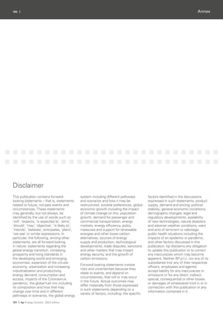 100 |
101 | bp Energy Outlook: 2023 edition
Annex
Disclaimer
This publication contains forward-
looking statements – that is, statements
related to future, not past events and
circumstances. These statements
may generally, but not always, be
identified by the use of words such as
‘will’, ‘expects, ‘is expected to’, ‘aims’,
‘should’, ‘may’, ‘objective’, ‘is likely to’,
‘intends’, ‘believes’, anticipates, ‘plans’,
‘we see’ or similar expressions. In
particular, the following, among other
statements, are all forward looking
in nature: statements regarding the
global energy transition, increasing
prosperity and living standards in
the developing world and emerging
economies, expansion of the circular
economy, urbanization and increasing
industrialization and productivity,
energy demand, consumption and
access, impacts of the Coronavirus
pandemic, the global fuel mix including
its composition and how that may
change over time and in different
pathways or scenarios, the global energy
system including different pathways
and scenarios and how it may be
restructured, societal preferences, global
economic growth including the impact
of climate change on this, population
growth, demand for passenger and
commercial transportation, energy
markets, energy efficiency, policy
measures and support for renewable
energies and other lower-carbon
alternatives, sources of energy
supply and production, technological
developments, trade disputes, sanctions
and other matters that may impact
energy security, and the growth of
carbon emissions.
Forward-looking statements involve
risks and uncertainties because they
relate to events, and depend on
circumstances, that will or may occur
in the future. Actual outcomes may
differ materially from those expressed
in such statements depending on a
variety of factors, including: the specific
factors identified in the discussions
expressed in such statements; product
supply, demand and pricing; political
stability; general economic conditions;
demographic changes; legal and
regulatory developments; availability
of new technologies; natural disasters
and adverse weather conditions; wars
and acts of terrorism or sabotage;
public health situations including the
impacts of an epidemic or pandemic
and other factors discussed in this
publication. bp disclaims any obligation
to update this publication or to correct
any inaccuracies which may become
apparent. Neither BP p.l.c. nor any of its
subsidiaries (nor any of their respective
officers, employees and agents)
accept liability for any inaccuracies or
omissions or for any direct, indirect,
special, consequential or other losses
or damages of whatsoever kind in or in
connection with this publication or any
information contained in it.
 