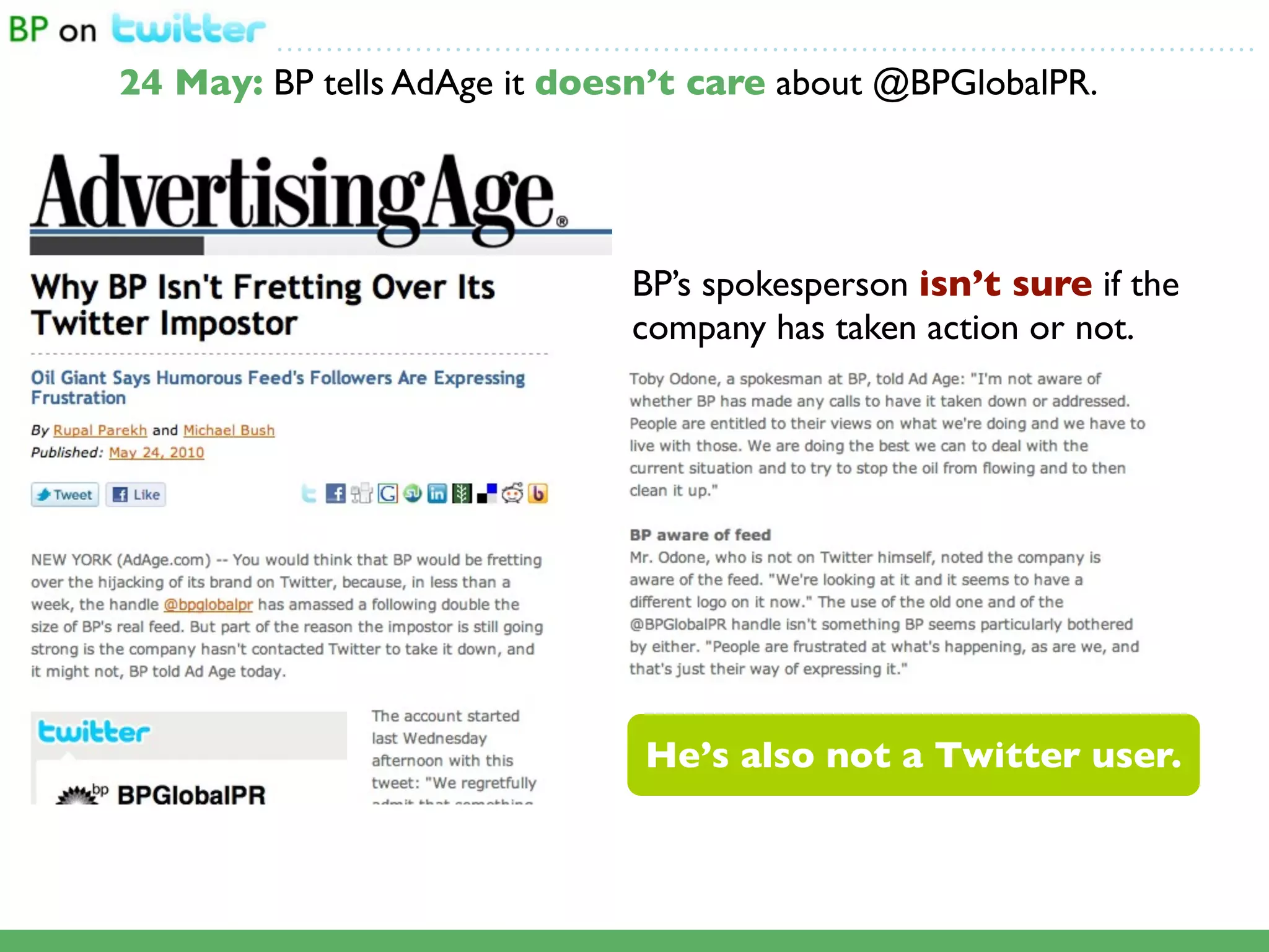 ...................................................................................................

24 May: BP tells AdAge it doesn’t care about @BPGlobalPR.




                                             BP’s spokesperson isn’t sure if the
                                             company has taken action or not.




                                              He’s also not a Twitter user.
 